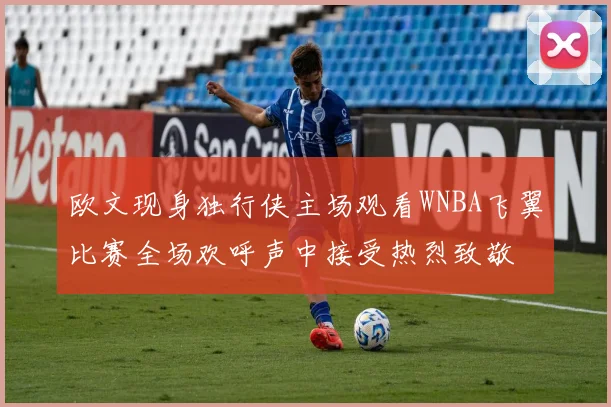 欧文现身独行侠主场观看WNBA飞翼比赛全场欢呼声中接受热烈致敬