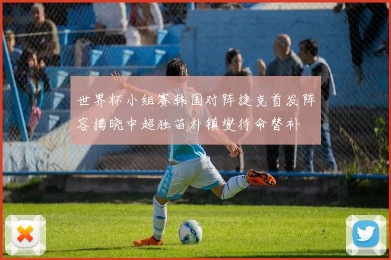 世界杯小组赛韩国对阵捷克首发阵容揭晓中超独苗朴镇燮待命替补