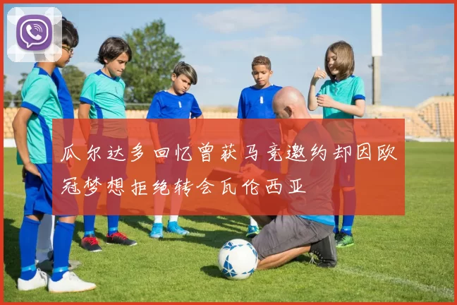 瓜尔达多回忆曾获马竞邀约却因欧冠梦想拒绝转会瓦伦西亚