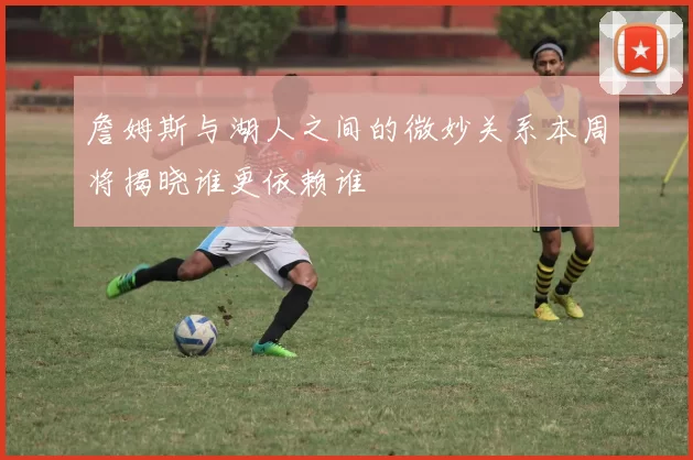 詹姆斯与湖人之间的微妙关系本周将揭晓谁更依赖谁