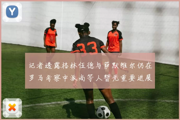 记者透露格林伍德与萨默维尔仍在罗马考察中派尚等人暂无重要进展消息