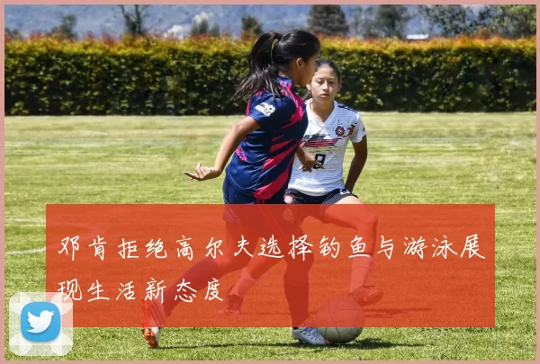 邓肯拒绝高尔夫选择钓鱼与游泳展现生活新态度