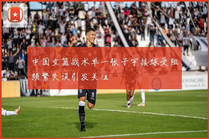 中国女篮战术单一张子宇接球受阻频繁失误引发关注