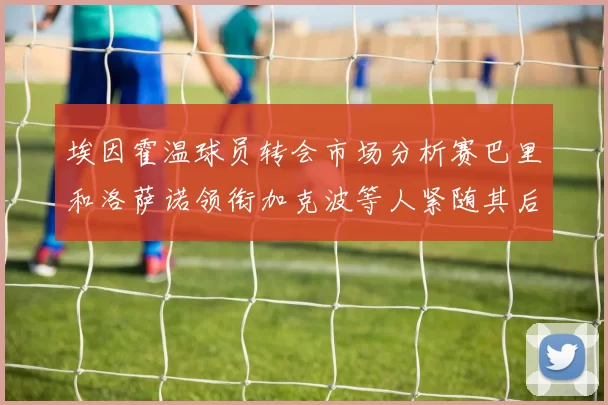 埃因霍温球员转会市场分析赛巴里和洛萨诺领衔加克波等人紧随其后