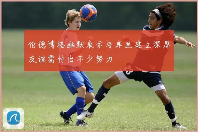 伦德博格幽默表示与库里建立深厚友谊需付出不少努力
