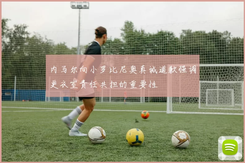 内马尔向小罗比尼奥真诚道歉强调更衣室责任共担的重要性