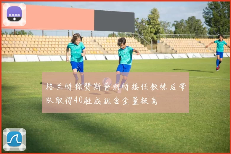 格兰特称赞斯普利特接任教练后带队取得40胜成就含金量极高