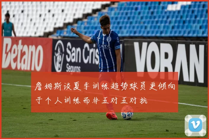 詹姆斯谈夏季训练趋势球员更倾向于个人训练而非五对五对抗