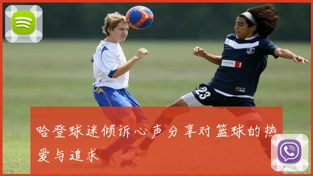 哈登球迷倾诉心声分享对篮球的热爱与追求