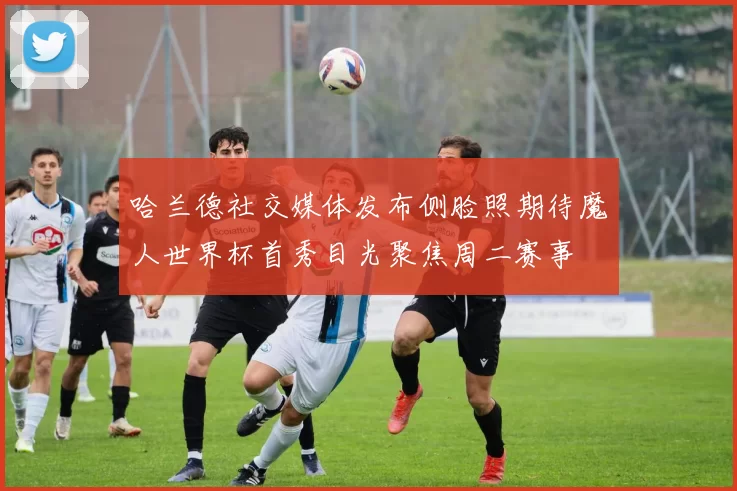 哈兰德社交媒体发布侧脸照期待魔人世界杯首秀目光聚焦周二赛事
