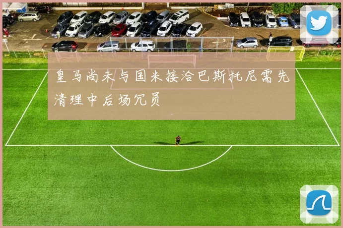 皇马尚未与国米接洽巴斯托尼需先清理中后场冗员