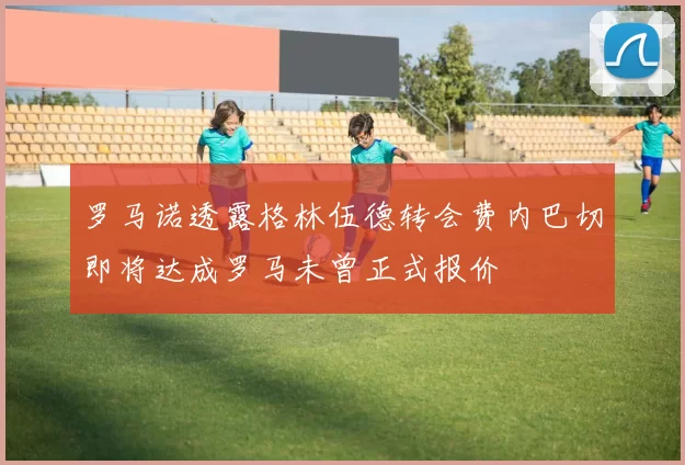罗马诺透露格林伍德转会费内巴切即将达成罗马未曾正式报价