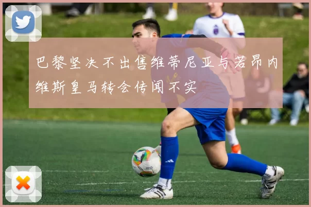 巴黎坚决不出售维蒂尼亚与若昂内维斯皇马转会传闻不实
