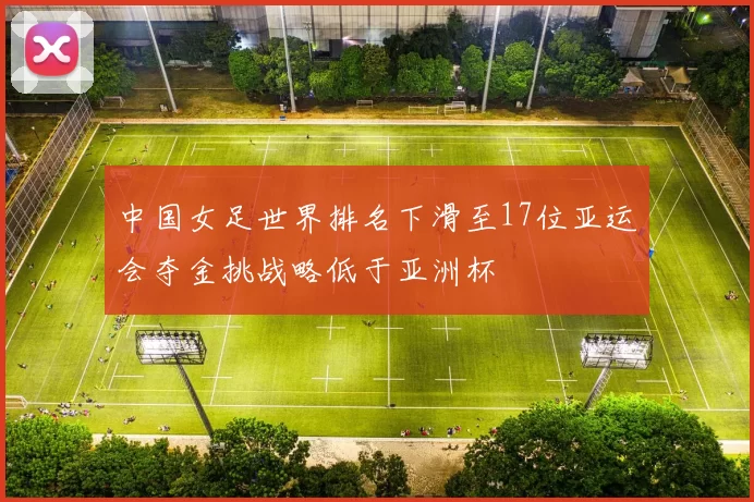 中国女足世界排名下滑至17位亚运会夺金挑战略低于亚洲杯