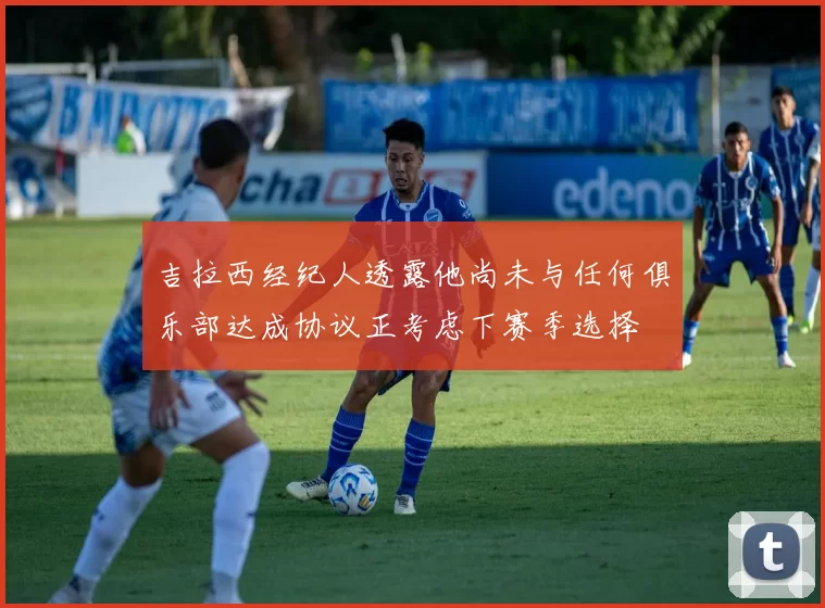 吉拉西经纪人透露他尚未与任何俱乐部达成协议正考虑下赛季选择