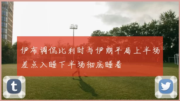 伊布调侃比利时与伊朗平局上半场差点入睡下半场彻底睡着