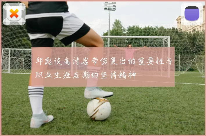 邱彪谈高诗岩带伤复出的重要性与职业生涯后期的坚持精神