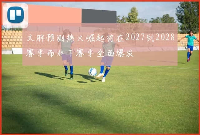 文胖预测热火崛起将在2027到2028赛季而非下赛季全面爆发