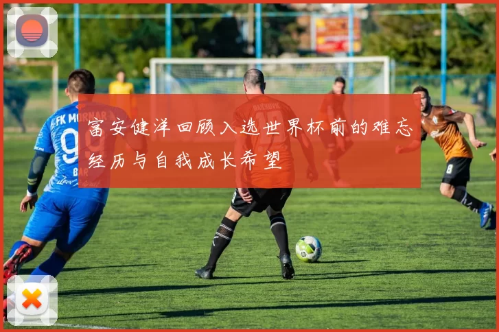 富安健洋回顾入选世界杯前的难忘经历与自我成长希望